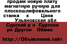 продам новую плиту магнитную ручную для плоскошлифовального станка 800х320  › Цена ­ 30 000 - Ульяновская обл., Сурский р-н, Сурское рп Другое » Обмен   